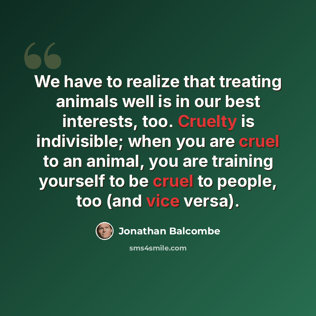 “We have to realize that treating animals well is in our best interests, too. Cruelty is indivisible; when you are cruel to an animal, you are training yourself to be cruel to people, too (and vice versa).” quote by Jonathan Balcombe