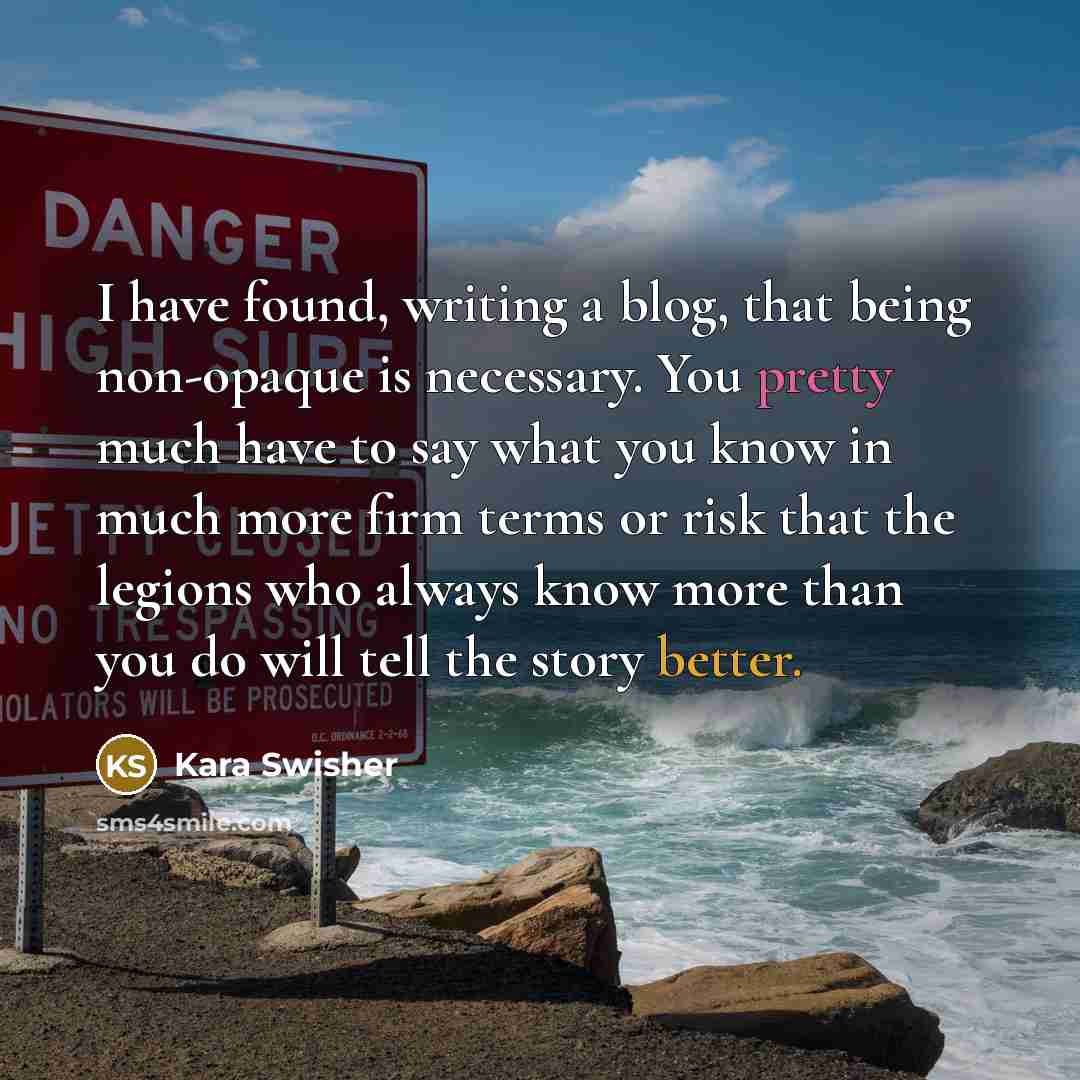 “I have found, writing a blog, that being non-opaque is necessary. You pretty much have to say what you know in much more firm terms or risk that the legions who always know more than you do will tell the story better.” quote by Kara Swisher