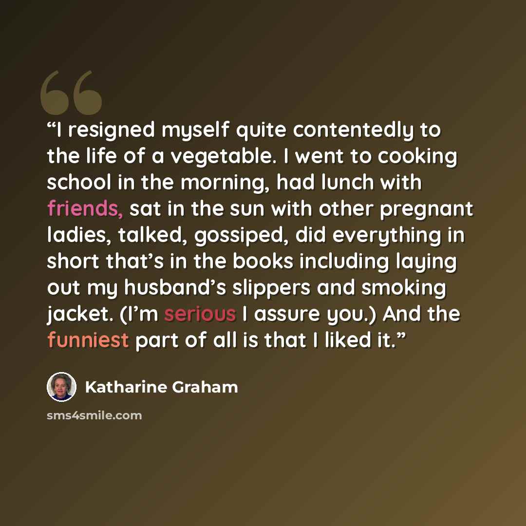 “I resigned myself quite contentedly to the life of a vegetable. I went to cooking school in the morning, had lunch with friends, sat in the sun with other pregnant ladies, talked, gossiped, did everything in short that’s in the books including laying out my husband’s slippers and smoking jacket…” quote by Katharine Graham
