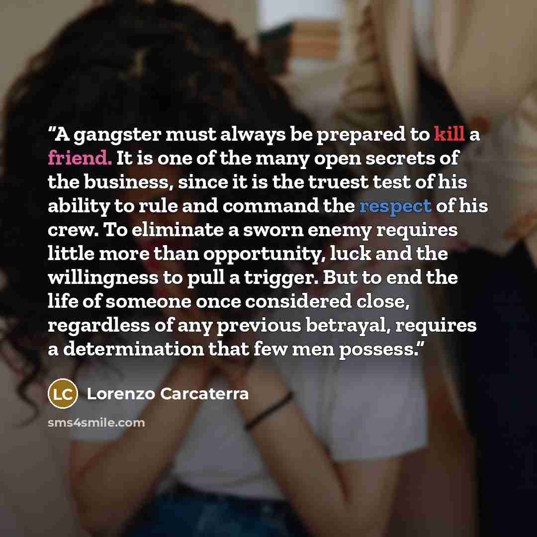 “A gangster must always be prepared to kill a friend. It is one of the many open secrets of the business, since it is the truest test of his ability to rule and command the respect of his crew. To eliminate a sworn enemy requires little more than opportunity, luck and the willingness to pull a…” quote by Lorenzo Carcaterra