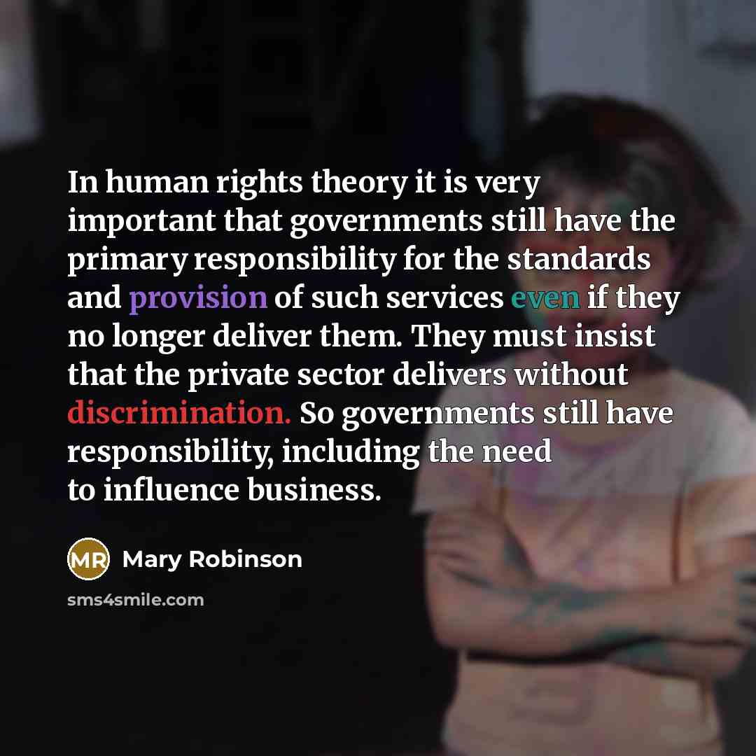 “In human rights theory it is very important that governments still have the primary responsibility for the standards and provision of such services even if they no longer deliver them. They must insist that the private sector delivers without discrimination. So governments still have…” quote by Mary Robinson