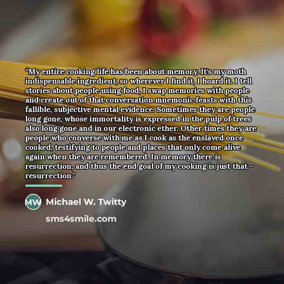 “My entire cooking life has been about memory. It's my moth indispensable ingredient, so wherever I find it, I hoard it. I tell stories about people using food, I swap memories with people and create out of that conversation mnemonic feasts with this fallible, subjective mental evidence. Sometimes…” quote by Michael W. Twitty
