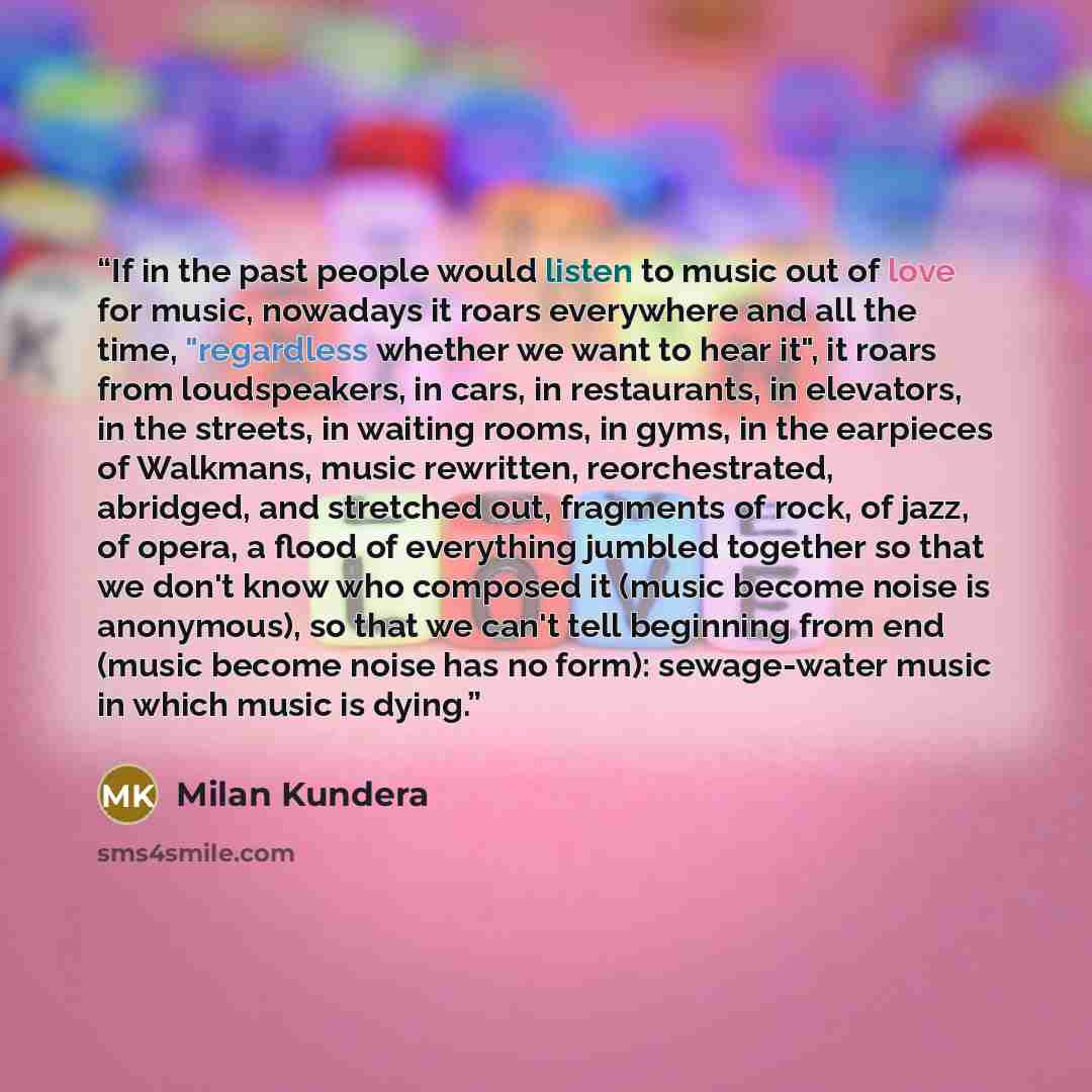 “If in the past people would listen to music out of love for music, nowadays it roars everywhere and all the time, "regardless whether we want to hear it", it roars from loudspeakers, in cars, in restaurants, in elevators, in the streets, in waiting rooms, in gyms, in the earpieces of Walkmans…” quote by Milan Kundera