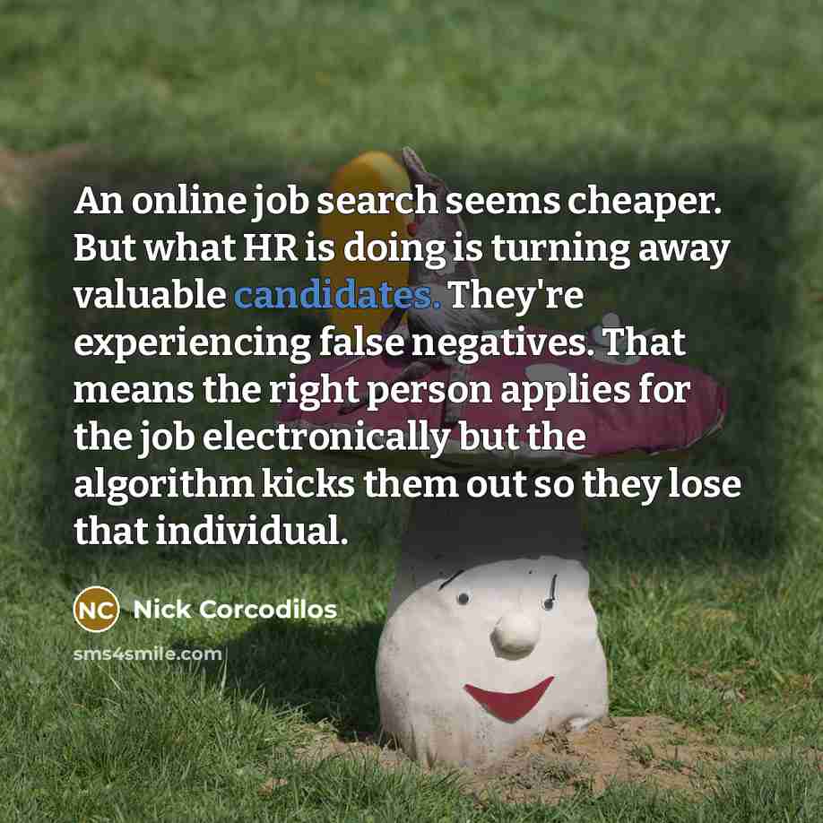 “An online job search seems cheaper. But what HR is doing is turning away valuable candidates. They're experiencing false negatives. That means the right person applies for the job electronically but the algorithm kicks them out so they lose that individual.” quote by Nick Corcodilos