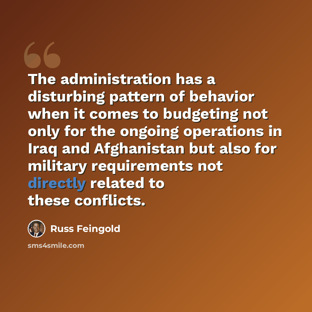 “The administration has a disturbing pattern of behavior when it comes to budgeting not only for the ongoing operations in Iraq and Afghanistan but also for military requirements not directly related to these conflicts.” quote by Russ Feingold
