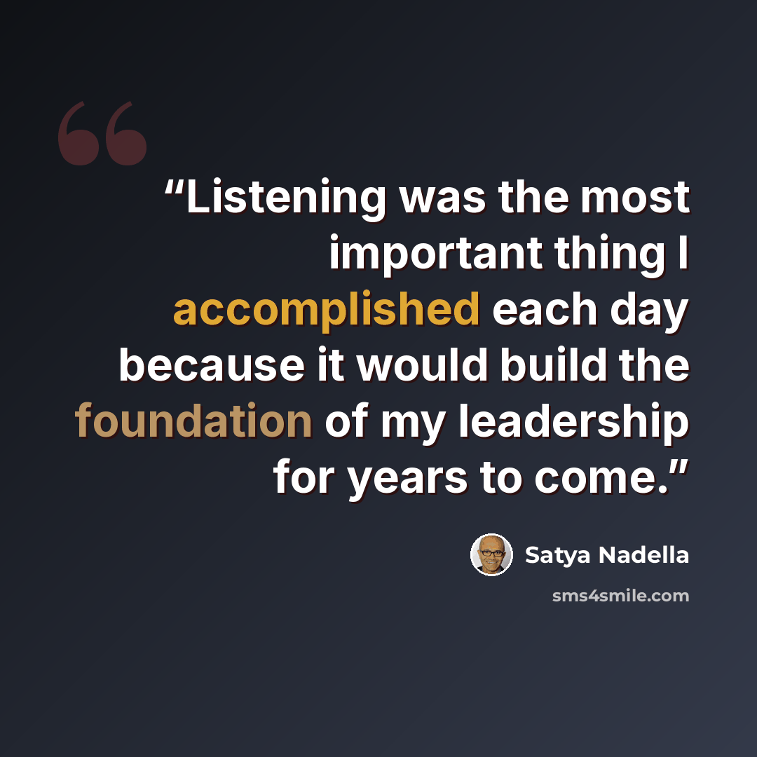 “Listening was the most important thing I accomplished each day because it would build the foundation of my leadership for years to come.” quote by Satya Nadella