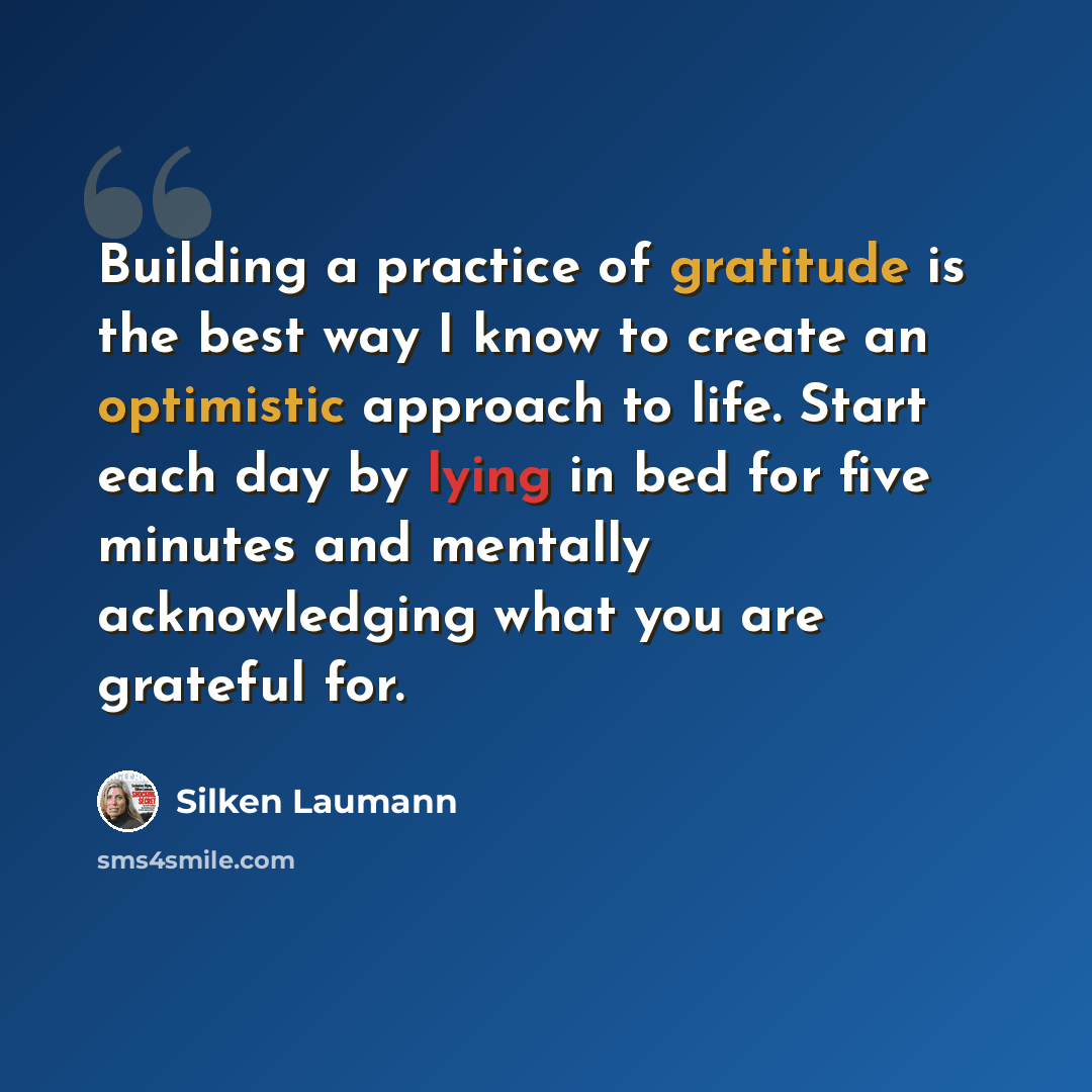 “Building a practice of gratitude is the best way I know to create an optimistic approach to life. Start each day by lying in bed for five minutes and mentally acknowledging what you are grateful for.” quote by Silken Laumann