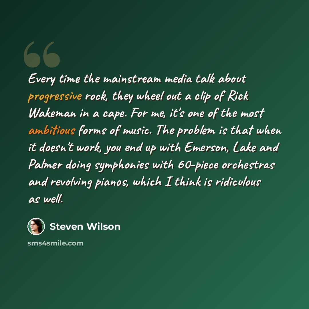 “Every time the mainstream media talk about progressive rock, they wheel out a clip of Rick Wakeman in a cape. For me, it's one of the most ambitious forms of music. The problem is that when it doesn't work, you end up with Emerson, Lake and Palmer doing symphonies with 60-piece orchestras and…” quote by Steven Wilson
