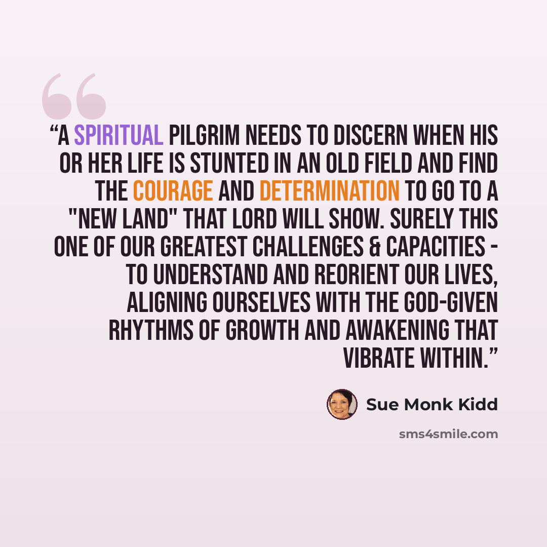 “A spiritual pilgrim needs to discern when his or her life is stunted in an old field and find the courage and determination to go to a "new land" that Lord will show. Surely this one of our greatest challenges & capacities - to understand and reorient our lives, aligning ourselves with the…” quote by Sue Monk Kidd