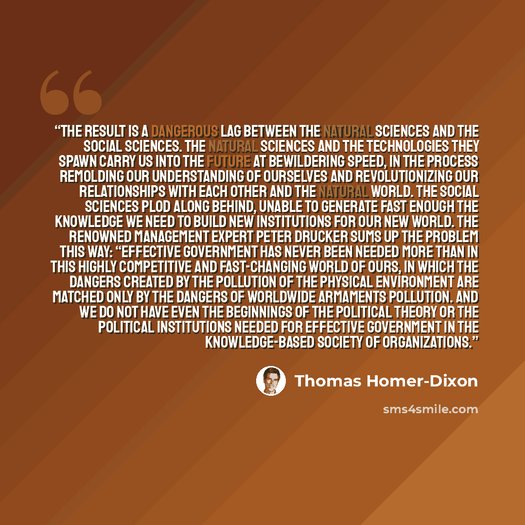 “The result is a dangerous lag between the natural sciences and the social sciences. The natural sciences and the technologies they spawn carry us into the future at bewildering speed, in the process remolding our understanding of ourselves and revolutionizing our relationships with each other and…” quote by Thomas Homer-Dixon