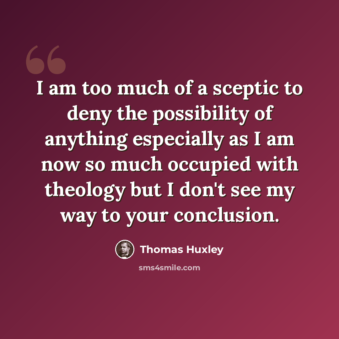 “I am too much of a sceptic to deny the possibility of anything especially as I am now so much occupied with theology but I don't see my way to your conclusion.” quote by Thomas Huxley