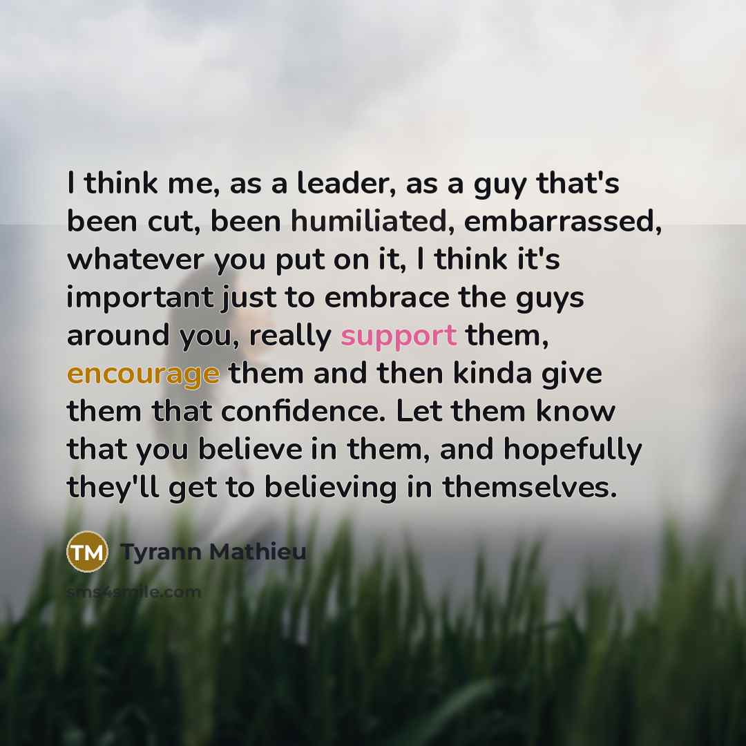 “I think me, as a leader, as a guy that's been cut, been humiliated, embarrassed, whatever you put on it, I think it's important just to embrace the guys around you, really support them, encourage them and then kinda give them that confidence. Let them know that you believe in them, and hopefully…” quote by Tyrann Mathieu
