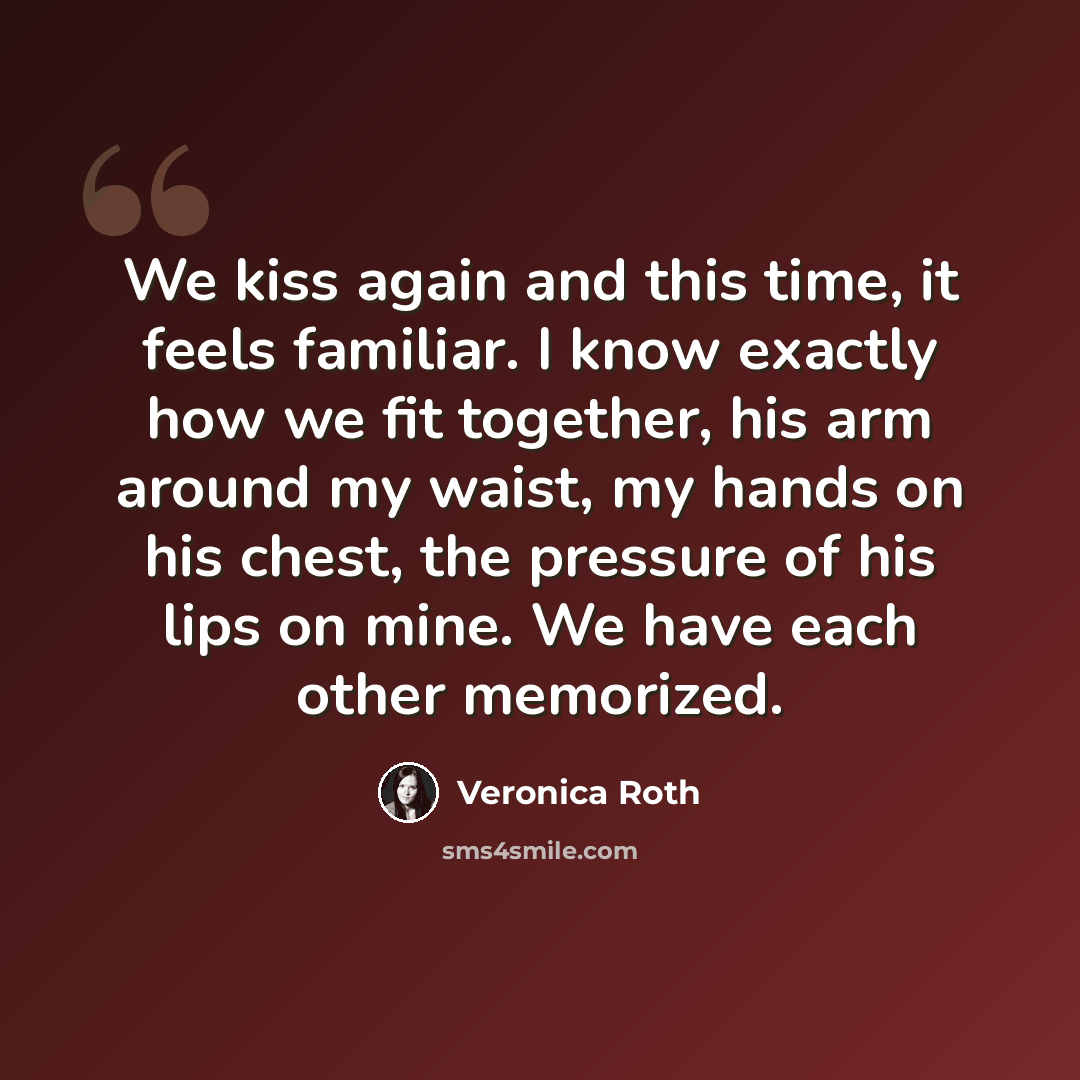 “We kiss again and this time, it feels familiar. I know exactly how we fit together, his arm around my waist, my hands on his chest, the pressure of his lips on mine. We have each other memorized.” quote by Veronica Roth