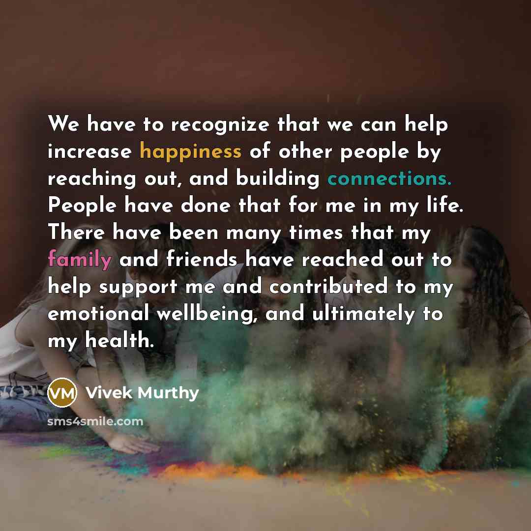 “We have to recognize that we can help increase happiness of other people by reaching out, and building connections. People have done that for me in my life. There have been many times that my family and friends have reached out to help support me and contributed to my emotional wellbeing, and…” quote by Vivek Murthy