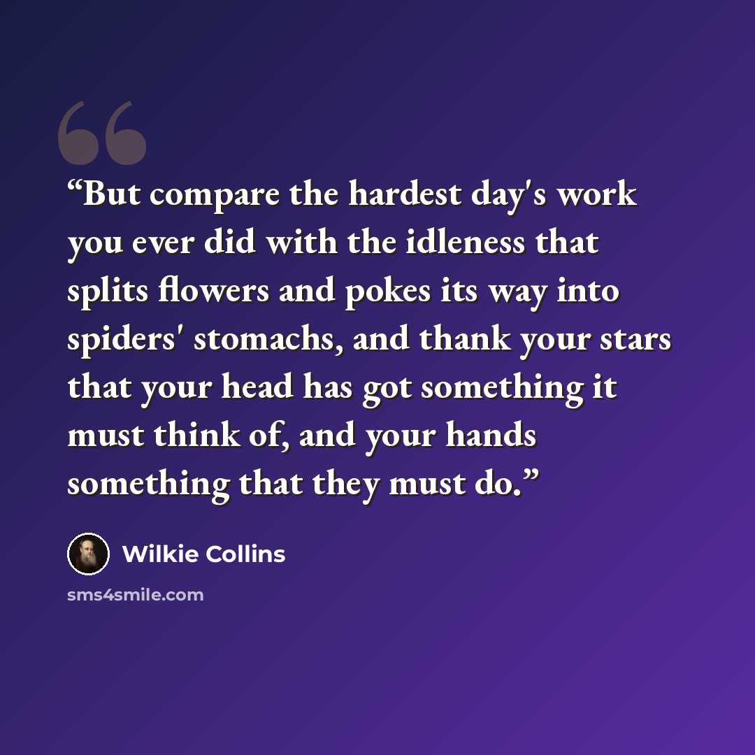 “But compare the hardest day's work you ever did with the idleness that splits flowers and pokes its way into spiders' stomachs, and thank your stars that your head has got something it must think of, and your hands something that they must do.” quote by Wilkie Collins