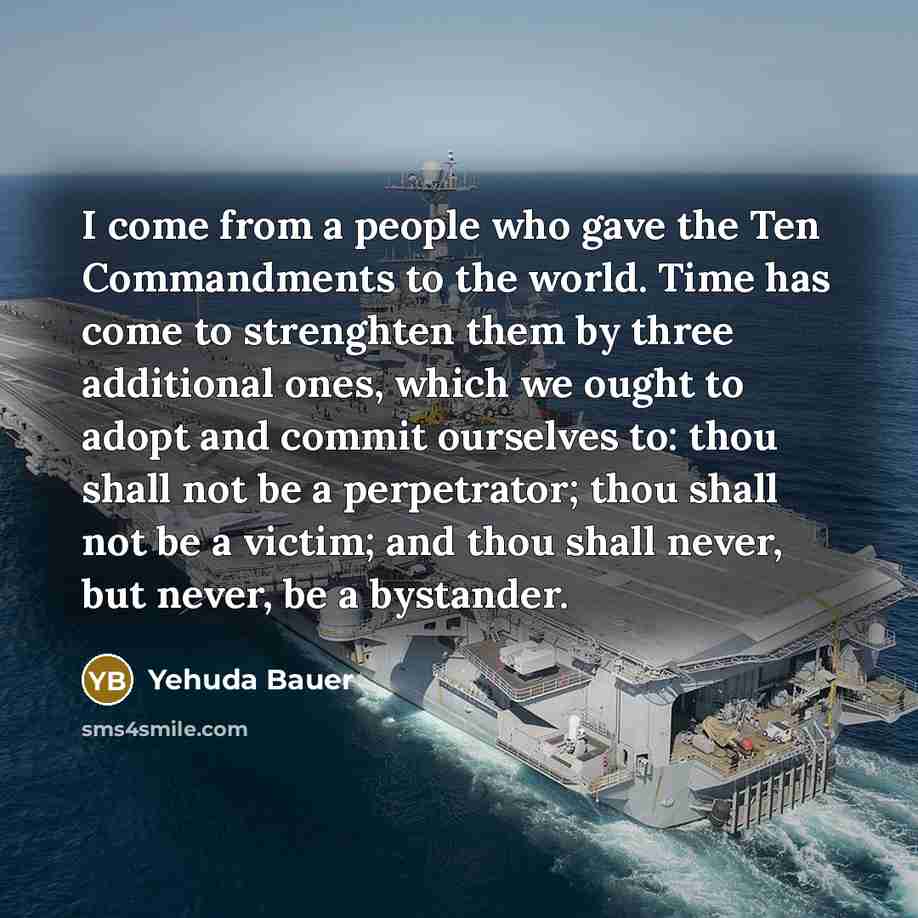 “I come from a people who gave the Ten Commandments to the world. Time has come to strenghten them by three additional ones, which we ought to adopt and commit ourselves to: thou shall not be a perpetrator; thou shall not be a victim; and thou shall never, but never, be a bystander.” quote by Yehuda Bauer