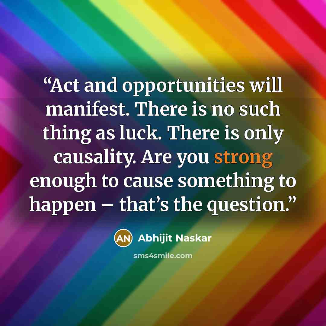“Act and opportunities will manifest. There is no such thing as luck. There is only causality. Are you strong enough to cause something to happen – that’s the question.” quote by Abhijit Naskar
