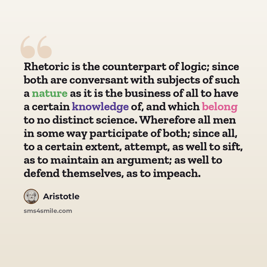 “Rhetoric is the counterpart of logic; since both are conversant with subjects of such a nature as it is the business of all to have a certain knowledge of, and which belong to no distinct science. Wherefore all men in some way participate of both; since all, to a certain extent, attempt, as well…” quote by Aristotle