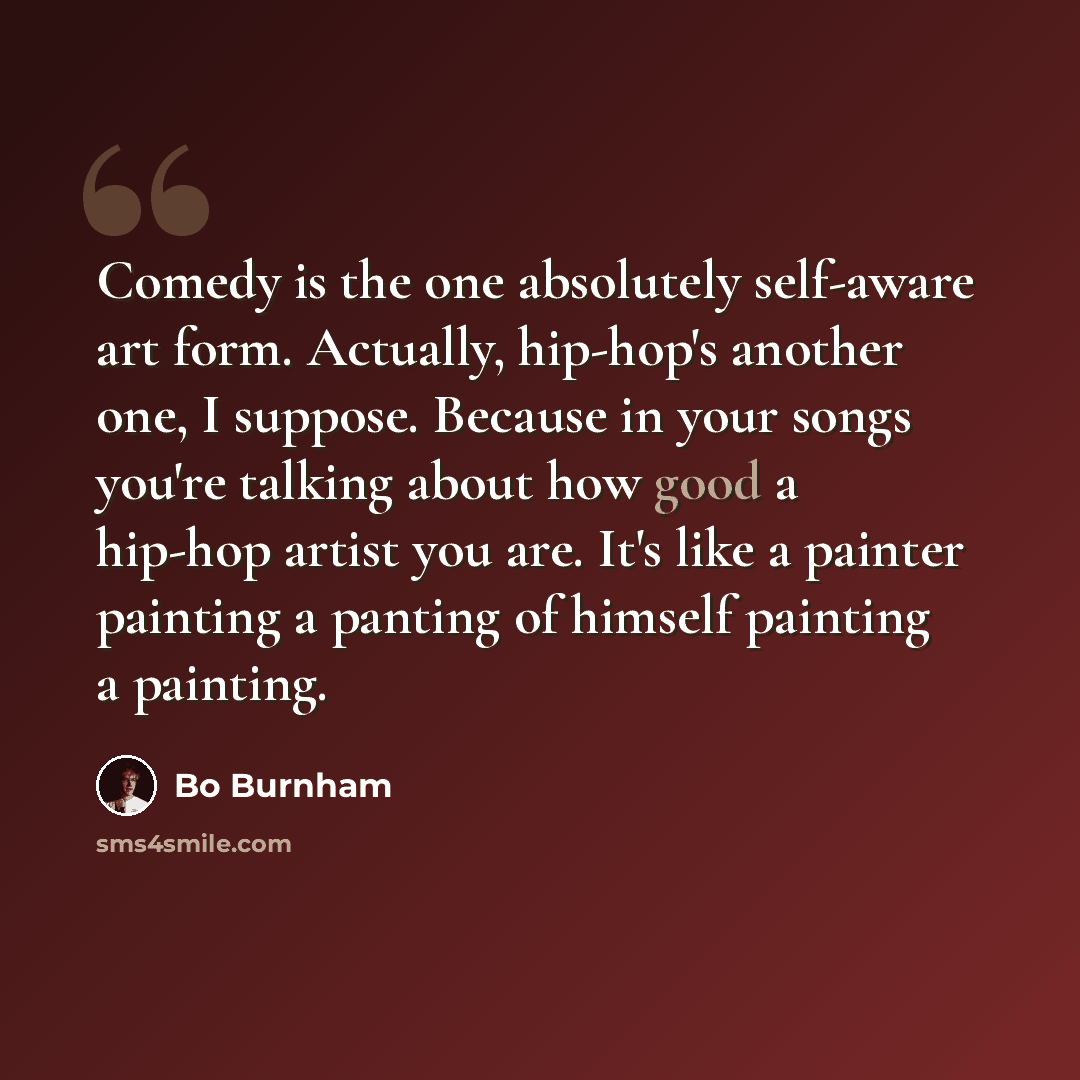 “Comedy is the one absolutely self-aware art form. Actually, hip-hop's another one, I suppose. Because in your songs you're talking about how good a hip-hop artist you are. It's like a painter painting a panting of himself painting a painting.” quote by Bo Burnham