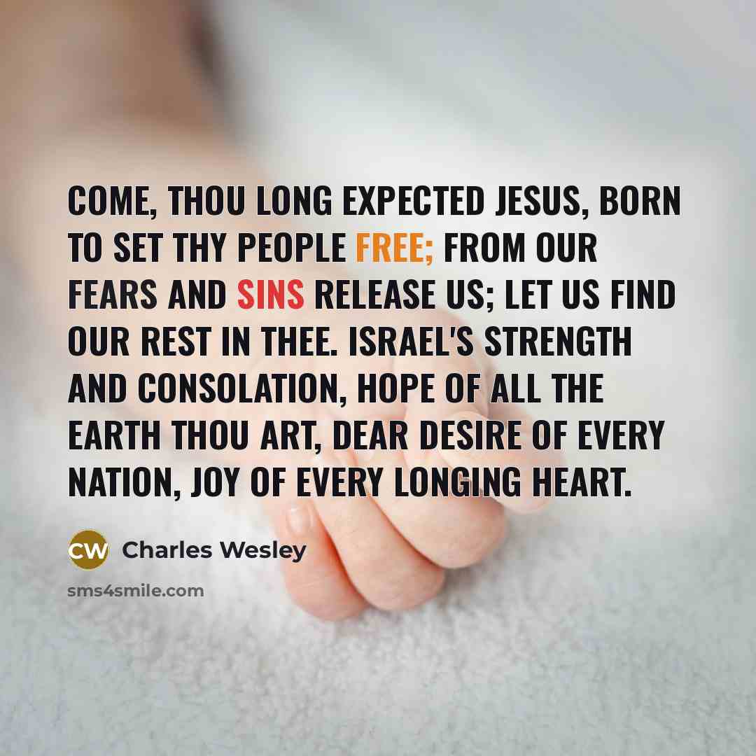 “Come, thou long expected Jesus, born to set thy people free; from our fears and sins release us; let us find our rest in thee. Israel's strength and consolation, hope of all the earth thou art, dear desire of every nation, joy of every longing heart.” quote by Charles Wesley
