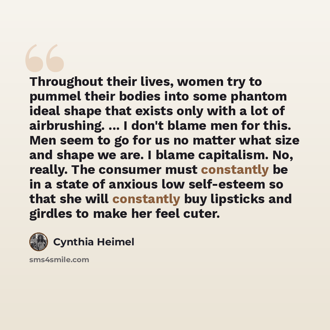 “Throughout their lives, women try to pummel their bodies into some phantom ideal shape that exists only with a lot of airbrushing. ... I don't blame men for this. Men seem to go for us no matter what size and shape we are. I blame capitalism. No, really. The consumer must constantly be in a state…” quote by Cynthia Heimel