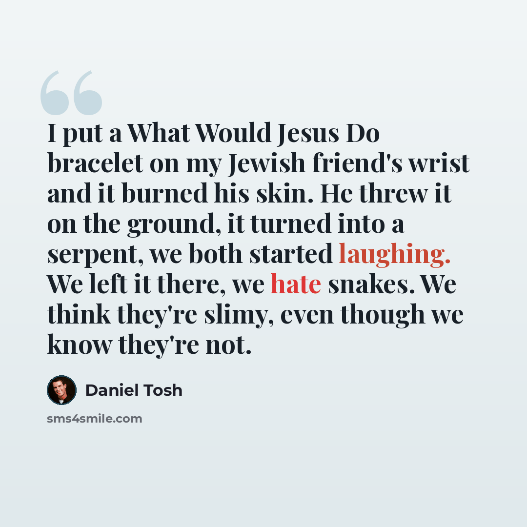 “I put a What Would Jesus Do bracelet on my Jewish friend's wrist and it burned his skin. He threw it on the ground, it turned into a serpent, we both started laughing. We left it there, we hate snakes. We think they're slimy, even though we know they're not.” quote by Daniel Tosh