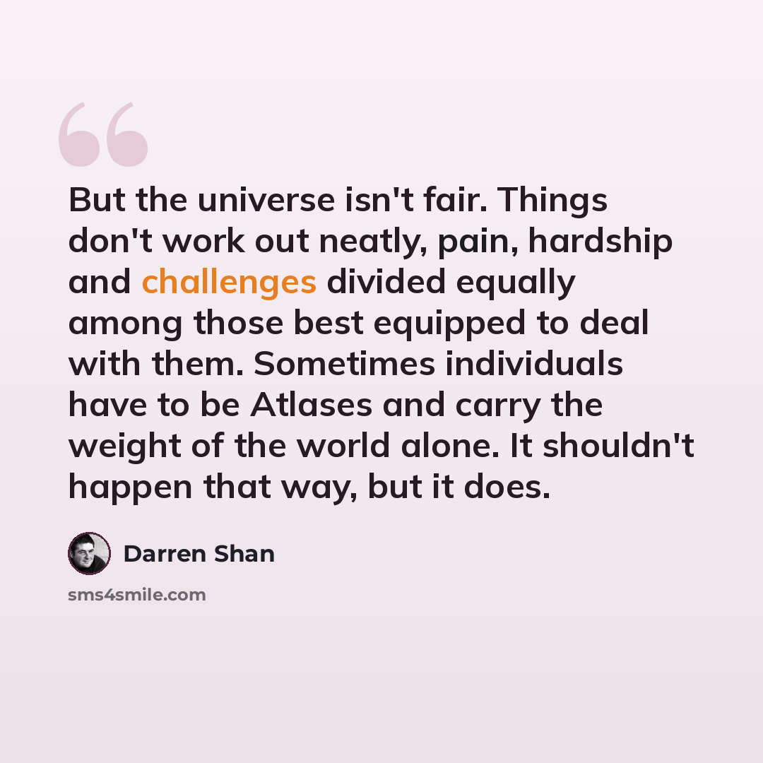 “But the universe isn't fair. Things don't work out neatly, pain, hardship and challenges divided equally among those best equipped to deal with them. Sometimes individuals have to be Atlases and carry the weight of the world alone. It shouldn't happen that way, but it does.” quote by Darren Shan