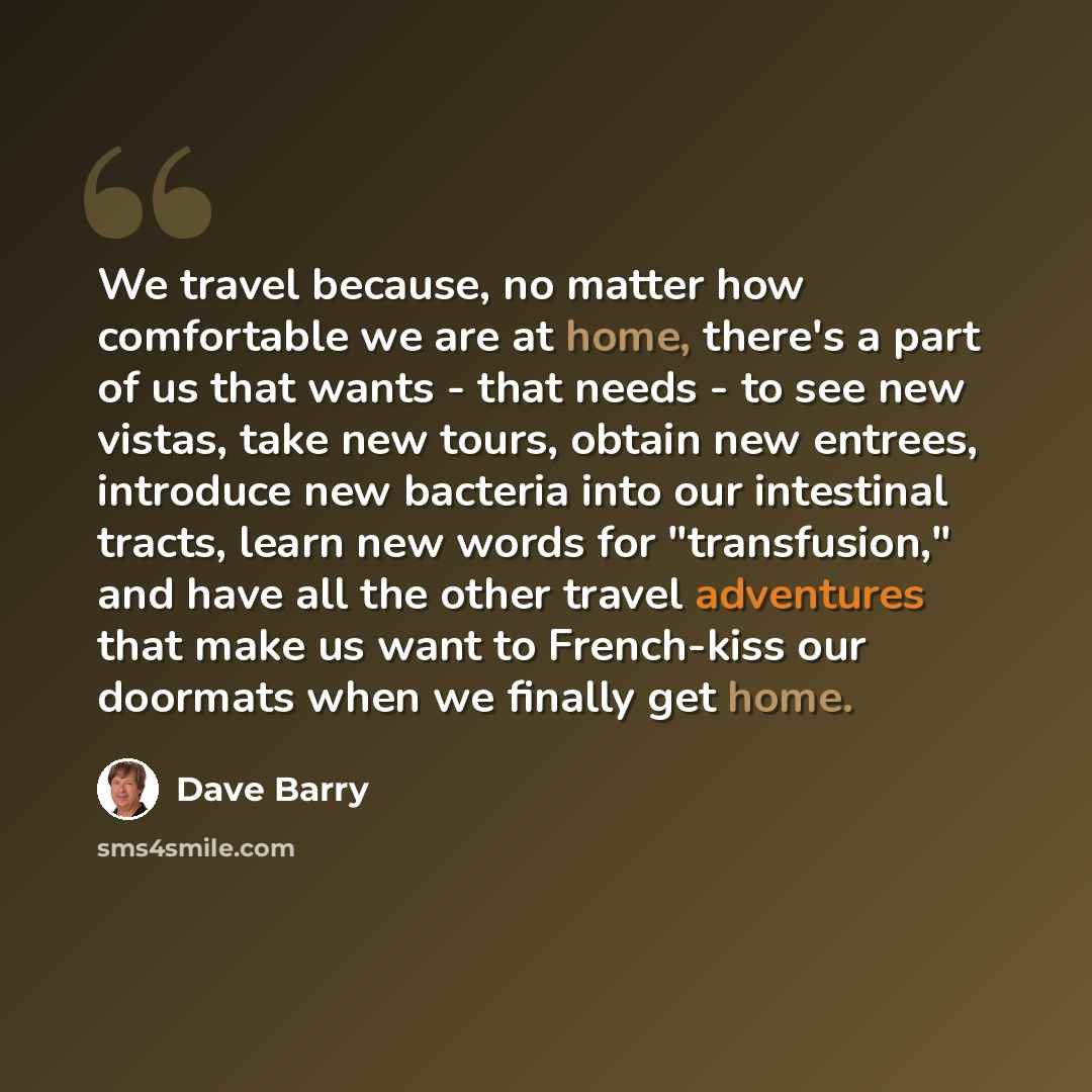 “We travel because, no matter how comfortable we are at home, there's a part of us that wants - that needs - to see new vistas, take new tours, obtain new entrees, introduce new bacteria into our intestinal tracts, learn new words for "transfusion," and have all the other travel adventures that…” quote by Dave Barry