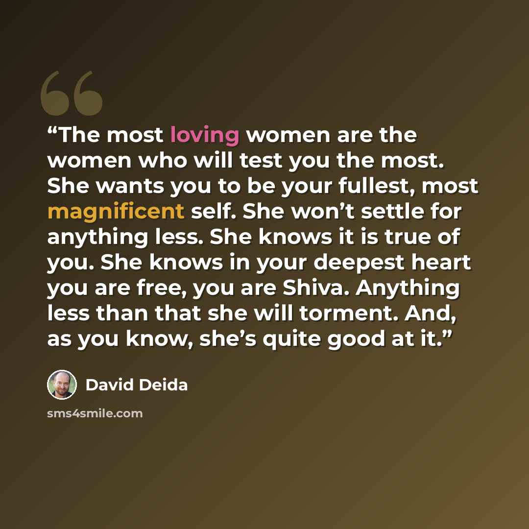 “The most loving women are the women who will test you the most. She wants you to be your fullest, most magnificent self. She won’t settle for anything less. She knows it is true of you. She knows in your deepest heart you are free, you are Shiva. Anything less than that she will torment. And, as…” quote by David Deida
