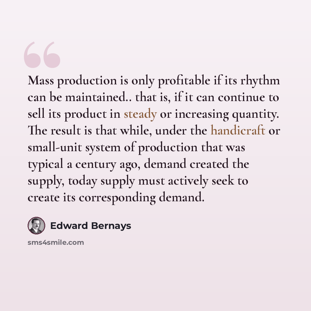 “Mass production is only profitable if its rhythm can be maintained.. that is, if it can continue to sell its product in steady or increasing quantity. The result is that while, under the handicraft or small-unit system of production that was typical a century ago, demand created the supply, today…” quote by Edward Bernays