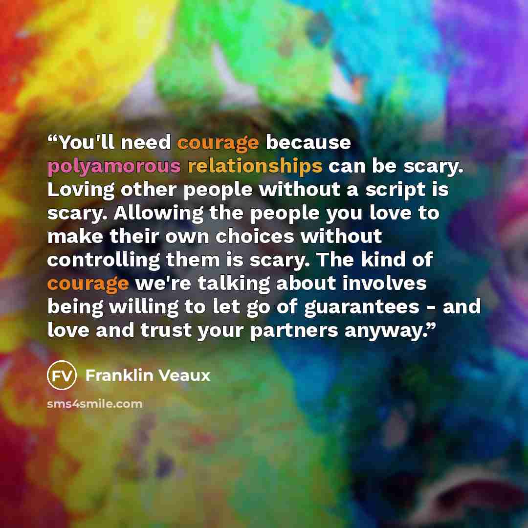 “You'll need courage because polyamorous relationships can be scary. Loving other people without a script is scary. Allowing the people you love to make their own choices without controlling them is scary. The kind of courage we're talking about involves being willing to let go of guarantees - and…” quote by Franklin Veaux