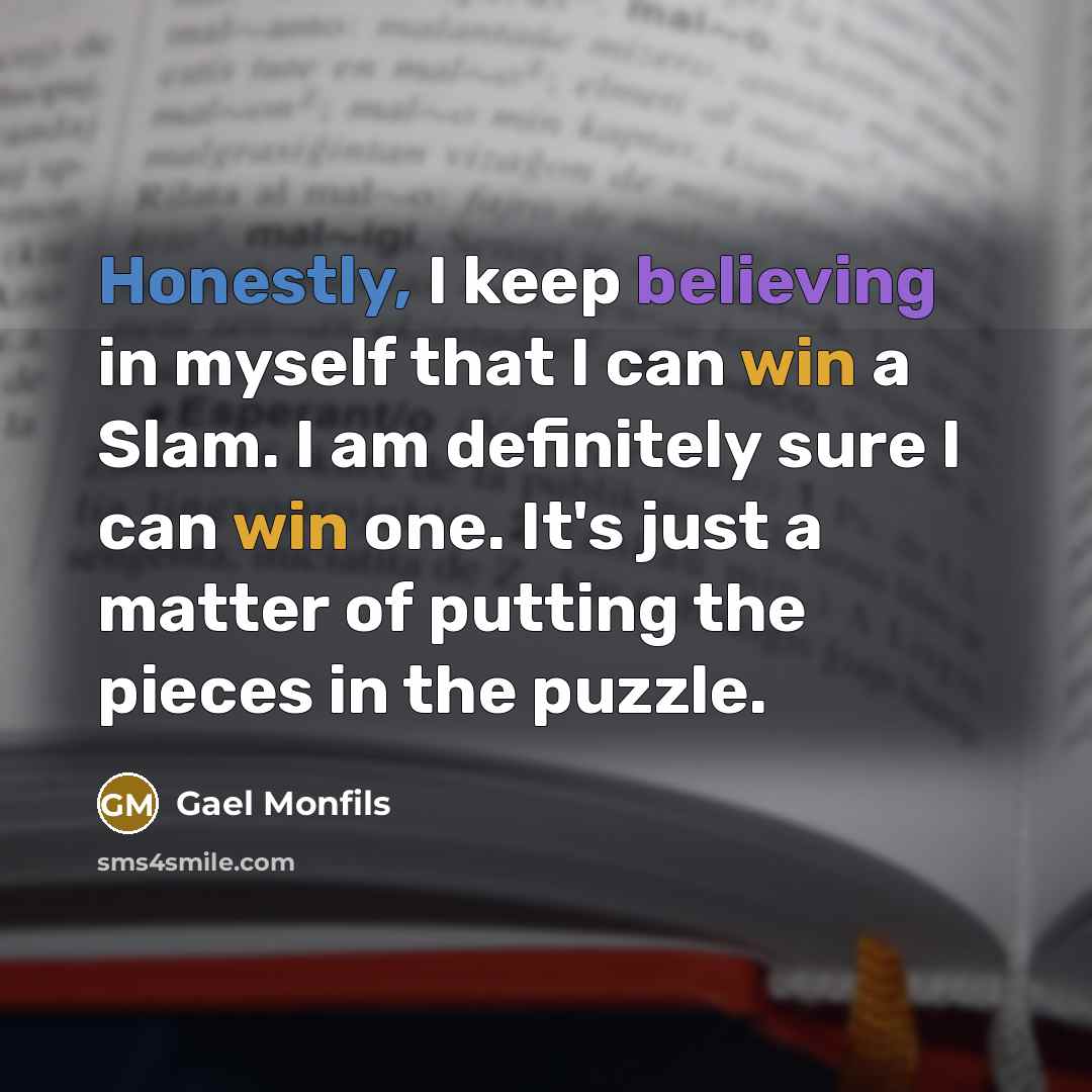 “Honestly, I keep believing in myself that I can win a Slam. I am definitely sure I can win one. It's just a matter of putting the pieces in the puzzle.” quote by Gael Monfils