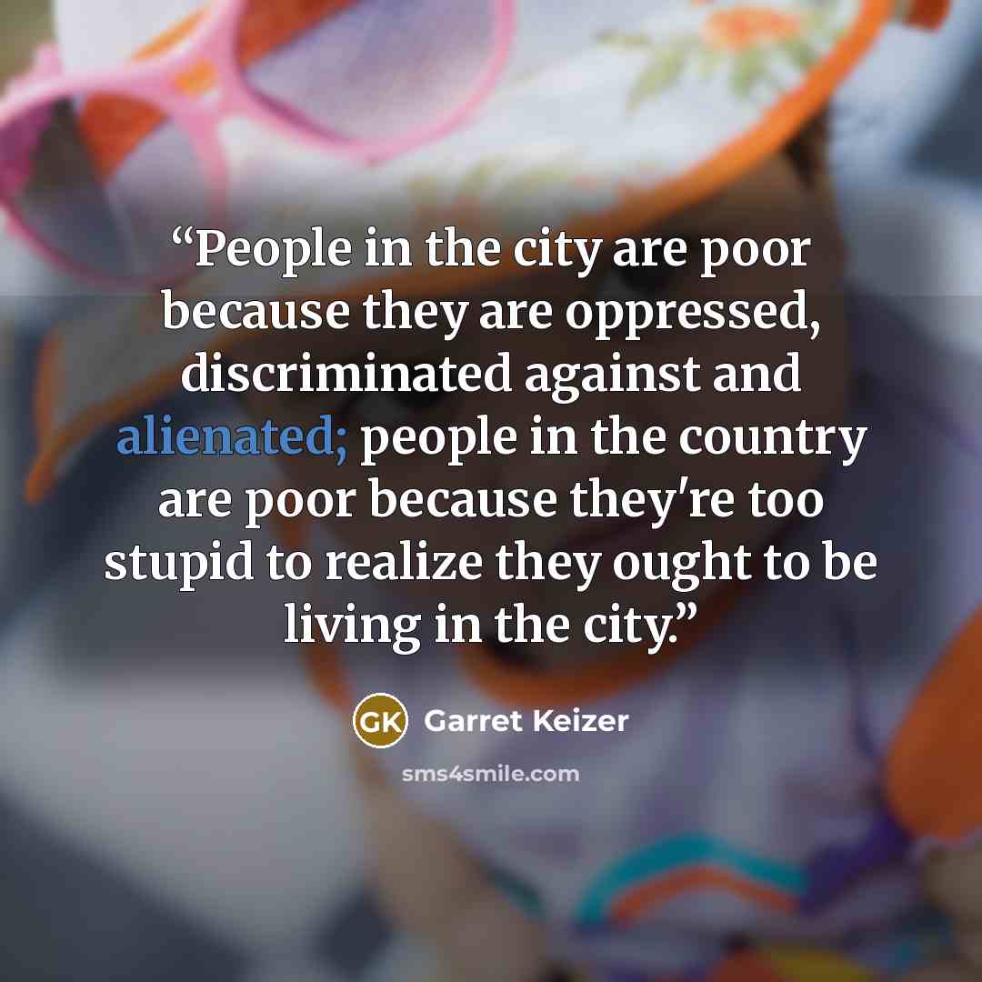 “People in the city are poor because they are oppressed, discriminated against and alienated; people in the country are poor because they're too stupid to realize they ought to be living in the city.” quote by Garret Keizer
