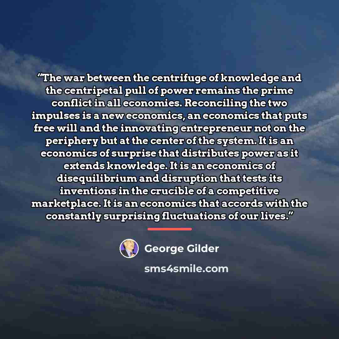 “The war between the centrifuge of knowledge and the centripetal pull of power remains the prime conflict in all economies. Reconciling the two impulses is a new economics, an economics that puts free will and the innovating entrepreneur not on the periphery but at the center of the system. It is…” quote by George Gilder