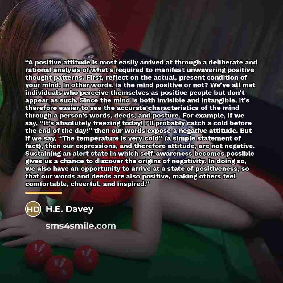 “A positive attitude is most easily arrived at through a deliberate and rational analysis of what’s required to manifest unwavering positive thought patterns. First, reflect on the actual, present condition of your mind. In other words, is the mind positive or not? We’ve all met individuals who…” quote by H.E. Davey