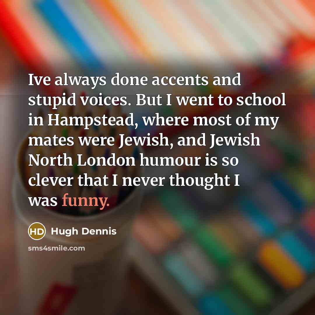 “Ive always done accents and stupid voices. But I went to school in Hampstead, where most of my mates were Jewish, and Jewish North London humour is so clever that I never thought I was funny.” quote by Hugh Dennis
