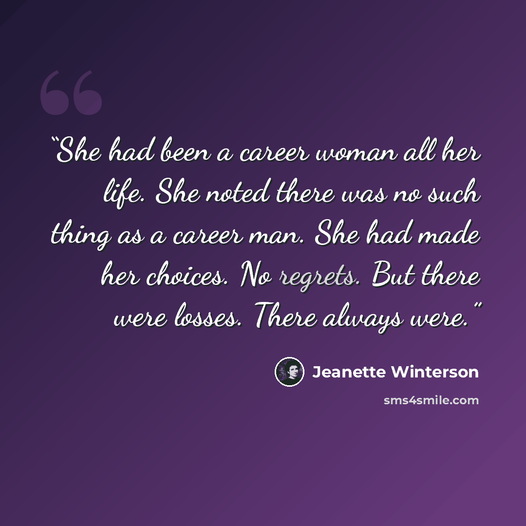 “She had been a career woman all her life. She noted there was no such thing as a career man. She had made her choices. No regrets. But there were losses. There always were.” quote by Jeanette Winterson