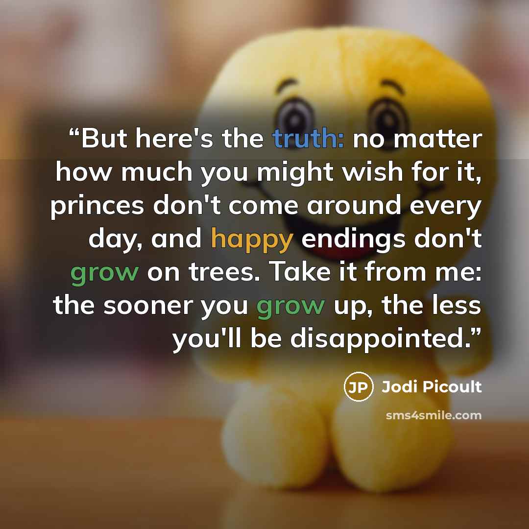 “But here's the truth: no matter how much you might wish for it, princes don't come around every day, and happy endings don't grow on trees. Take it from me: the sooner you grow up, the less you'll be disappointed.” quote by Jodi Picoult