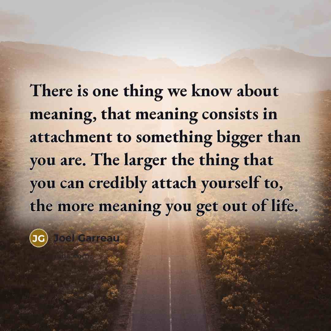 “There is one thing we know about meaning, that meaning consists in attachment to something bigger than you are. The larger the thing that you can credibly attach yourself to, the more meaning you get out of life.” quote by Joel Garreau