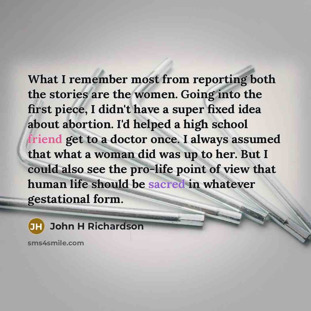 “What I remember most from reporting both the stories are the women. Going into the first piece, I didn't have a super fixed idea about abortion. I'd helped a high school friend get to a doctor once. I always assumed that what a woman did was up to her. But I could also see the pro-life point of…” quote by John H Richardson