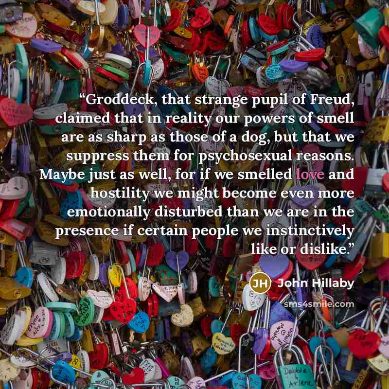 “Groddeck, that strange pupil of Freud, claimed that in reality our powers of smell are as sharp as those of a dog, but that we suppress them for psychosexual reasons. Maybe just as well, for if we smelled love and hostility we might become even more emotionally disturbed than we are in the…” quote by John Hillaby