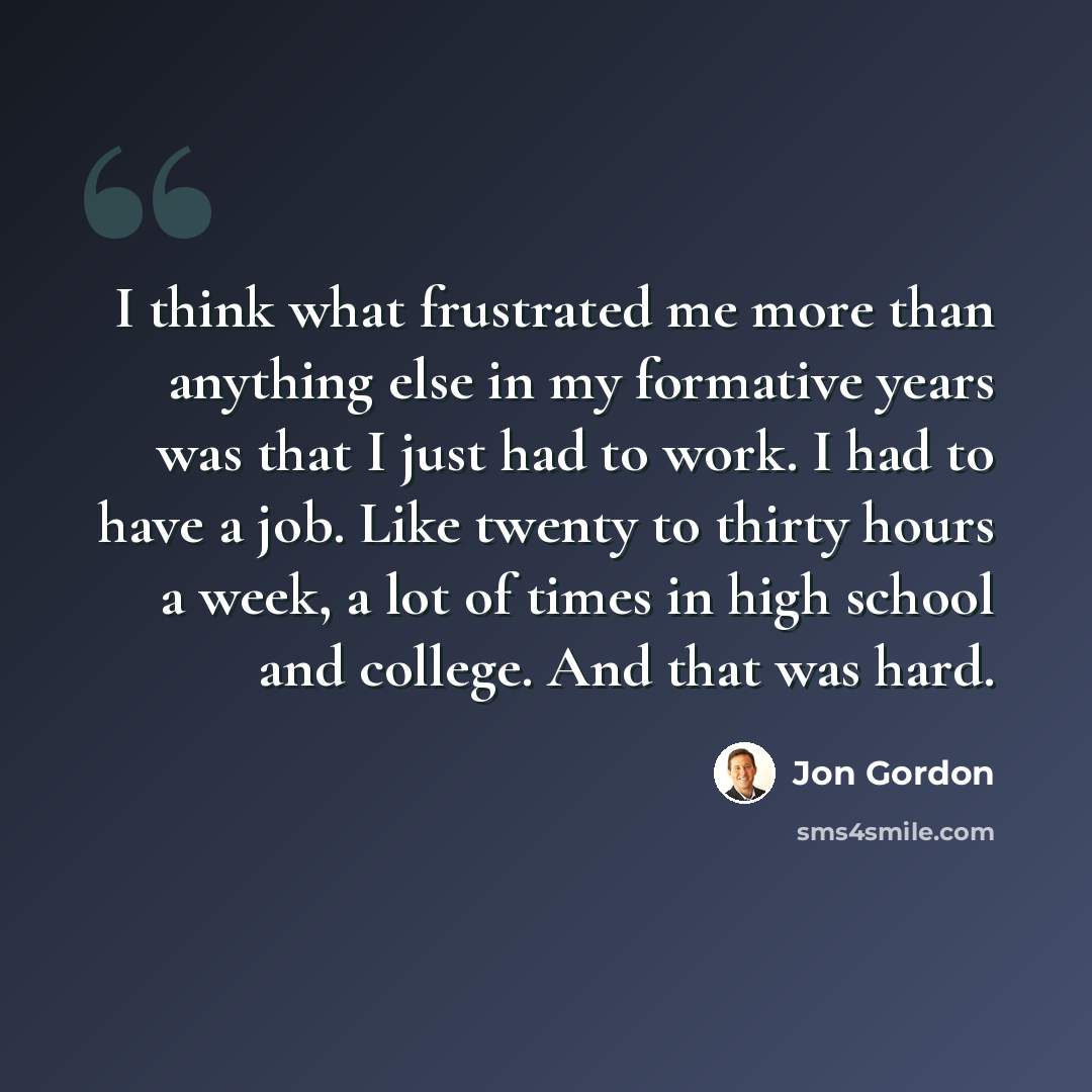 “I think what frustrated me more than anything else in my formative years was that I just had to work. I had to have a job. Like twenty to thirty hours a week, a lot of times in high school and college. And that was hard.” quote by Jon Gordon