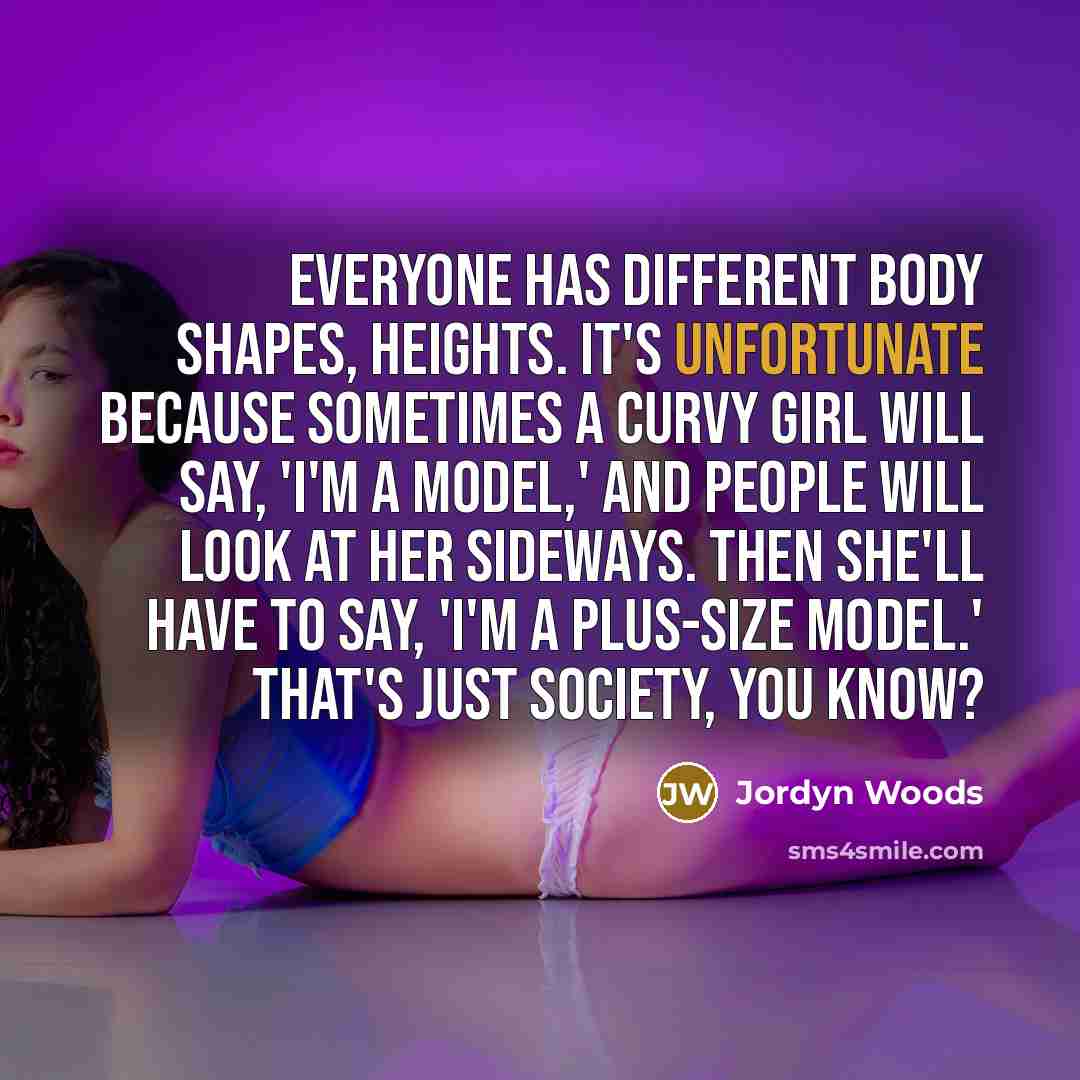 “Everyone has different body shapes, heights. It's unfortunate because sometimes a curvy girl will say, 'I'm a model,' and people will look at her sideways. Then she'll have to say, 'I'm a plus-size model.' That's just society, you know?” quote by Jordyn Woods