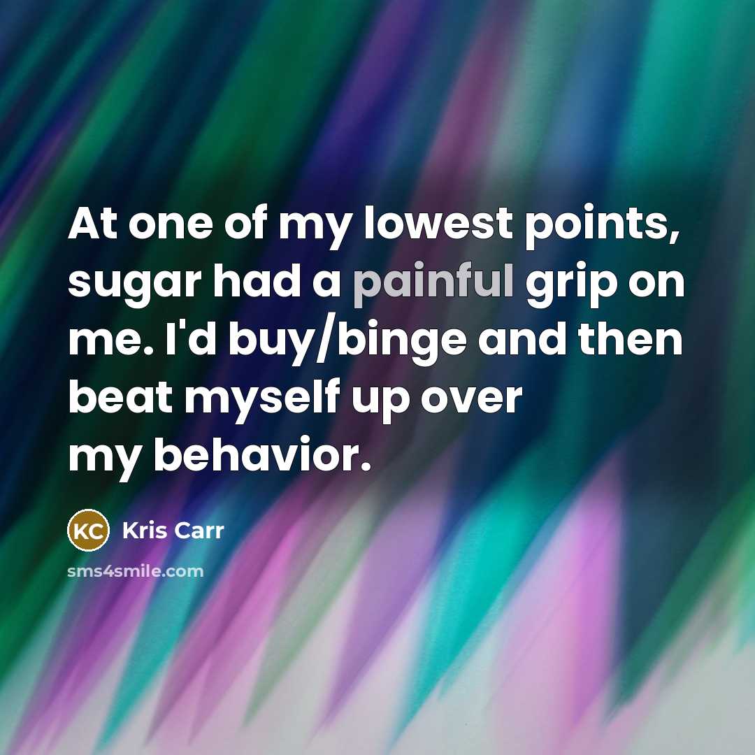 “At one of my lowest points, sugar had a painful grip on me. I'd buy/binge and then beat myself up over my behavior.” quote by Kris Carr