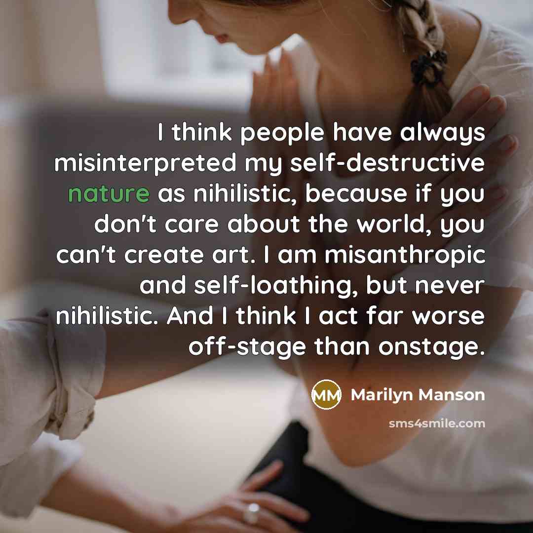 “I think people have always misinterpreted my self-destructive nature as nihilistic, because if you don't care about the world, you can't create art. I am misanthropic and self-loathing, but never nihilistic. And I think I act far worse off-stage than onstage.” quote by Marilyn Manson