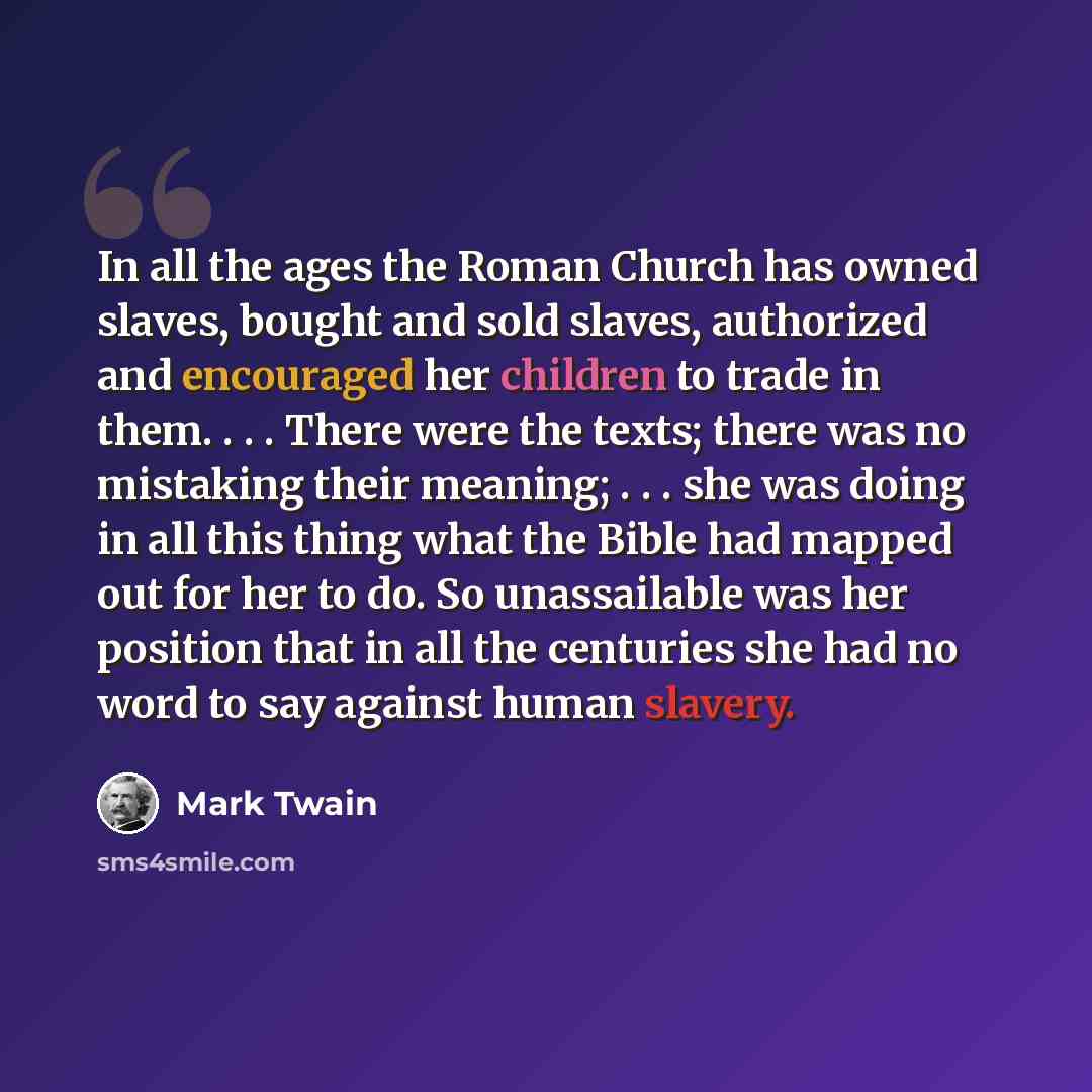 “In all the ages the Roman Church has owned slaves, bought and sold slaves, authorized and encouraged her children to trade in them. . . . There were the texts; there was no mistaking their meaning; . . . she was doing in all this thing what the Bible had mapped out for her to do. So unassailable…” quote by Mark Twain
