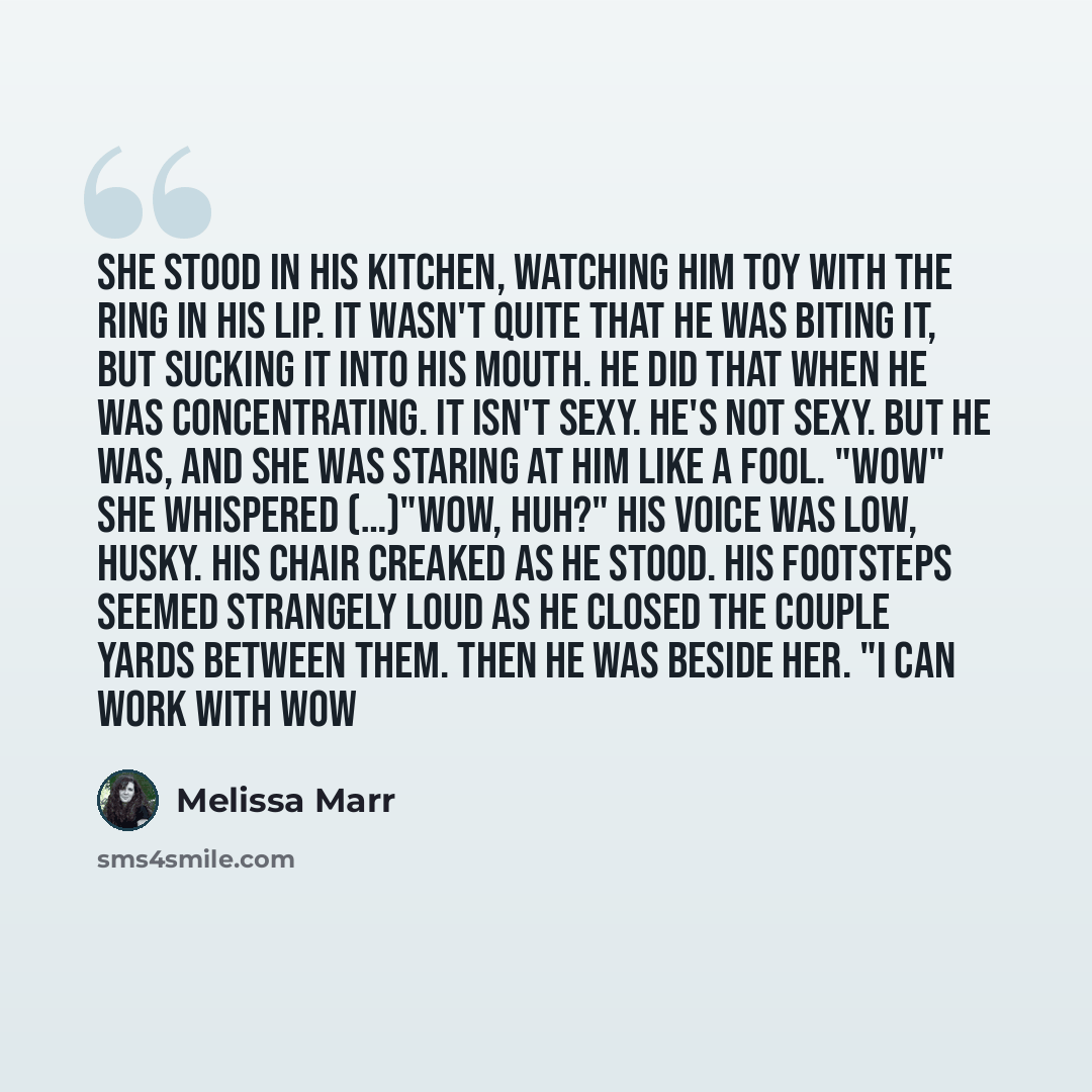“She stood in his kitchen, watching him toy with the ring in his lip. It wasn't quite that he was biting it, but sucking it into his mouth. He did that when he was concentrating. It isn't sexy. He's not sexy. But he was, and she was staring at him like a fool. "wow" she whispered (…)"Wow, huh?" His…” quote by Melissa Marr