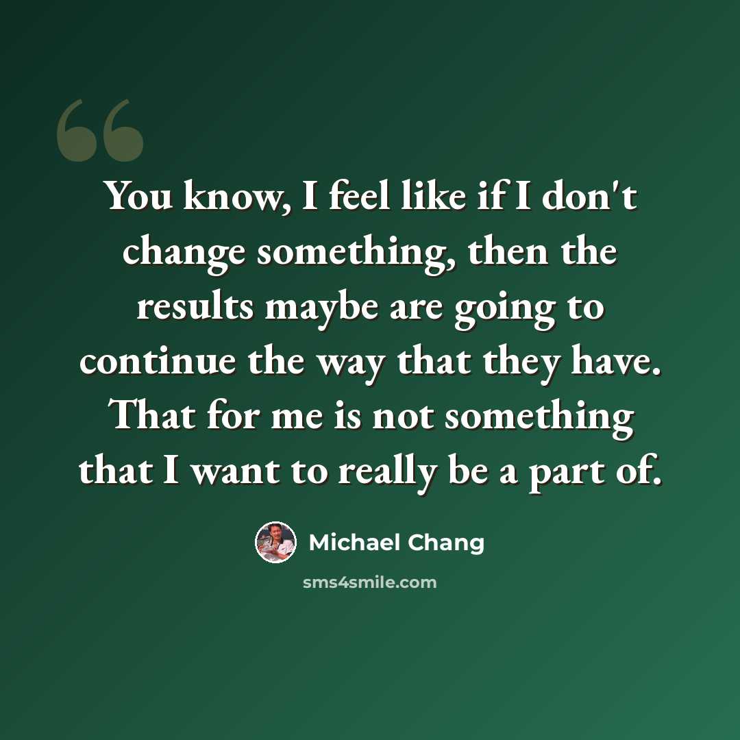 “You know, I feel like if I don't change something, then the results maybe are going to continue the way that they have. That for me is not something that I want to really be a part of.” quote by Michael Chang