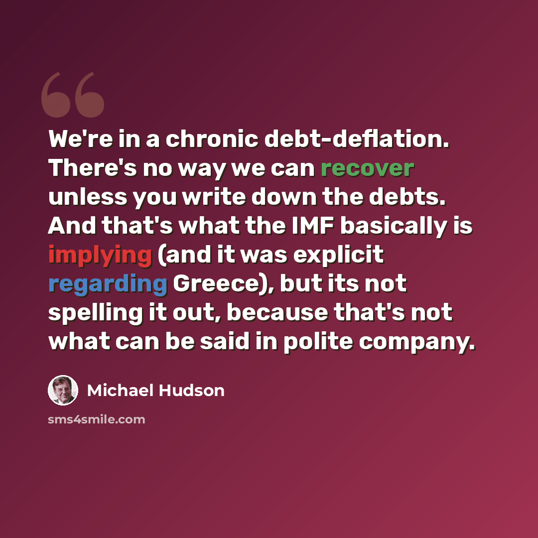 “We're in a chronic debt-deflation. There's no way we can recover unless you write down the debts. And that's what the IMF basically is implying (and it was explicit regarding Greece), but its not spelling it out, because that's not what can be said in polite company.” quote by Michael Hudson