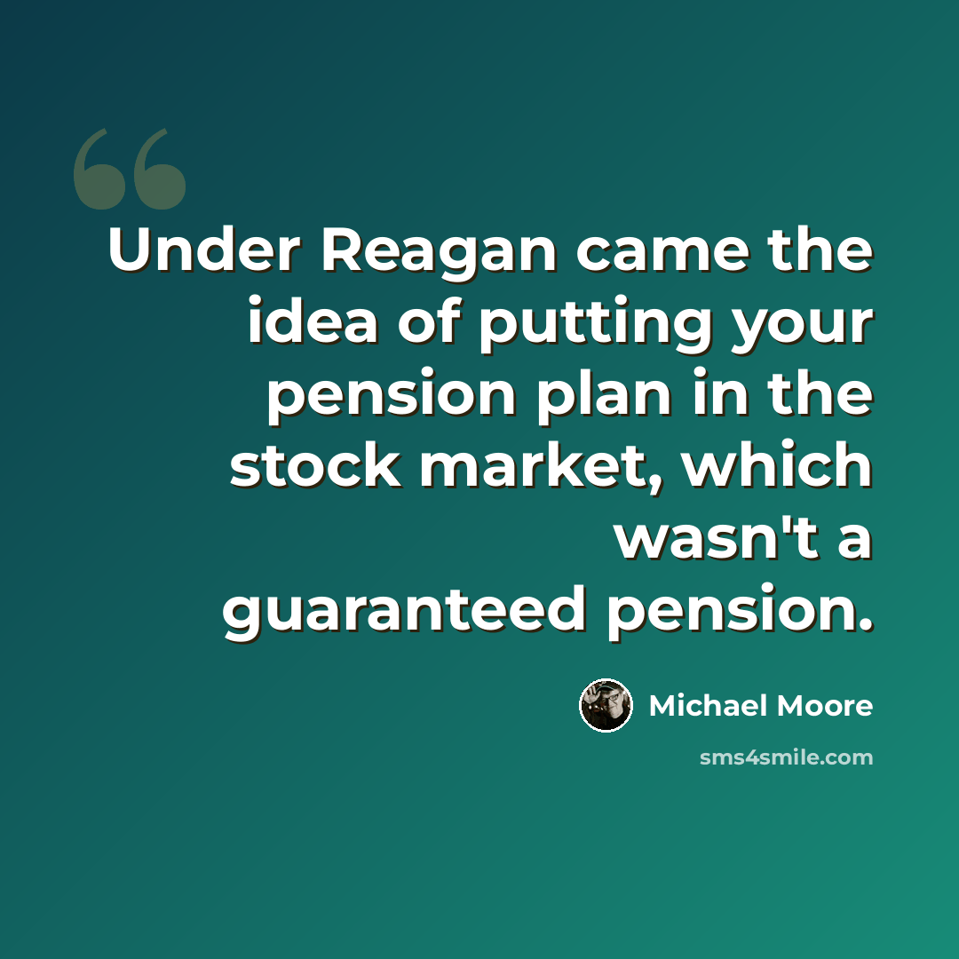 “Under Reagan came the idea of putting your pension plan in the stock market, which wasn't a guaranteed pension.” quote by Michael Moore